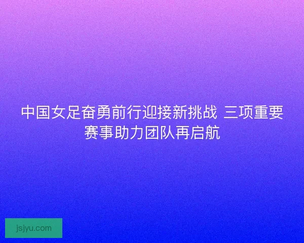 中国女足奋勇前行迎接新挑战 三项重要赛事助力团队再启航