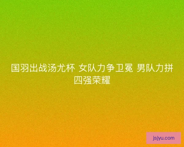 国羽出战汤尤杯 女队力争卫冕 男队力拼四强荣耀