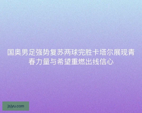 国奥男足强势复苏两球完胜卡塔尔展现青春力量与希望重燃出线信心