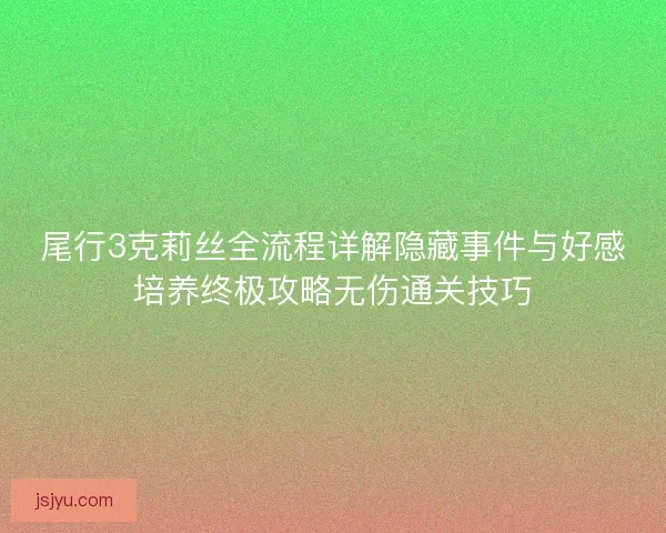 尾行3克莉丝全流程详解隐藏事件与好感培养终极攻略无伤通关技巧