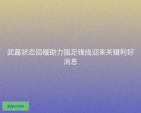 武磊状态回暖助力国足锋线迎来关键利好消息