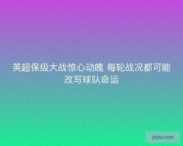 英超保级大战惊心动魄 每轮战况都可能改写球队命运