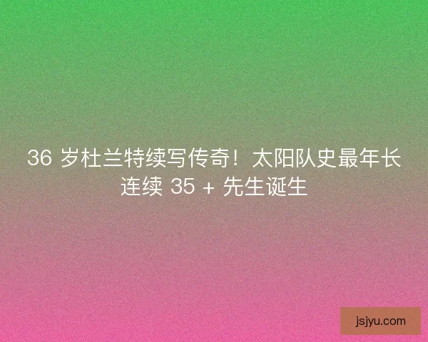 36 岁杜兰特续写传奇！太阳队史最年长连续 35 + 先生诞生