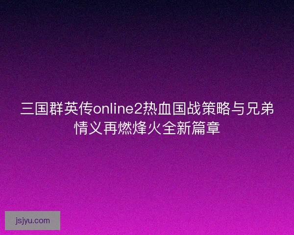 三国群英传online2热血国战策略与兄弟情义再燃烽火全新篇章 三国群英传online2热血国战策略与兄弟情义再燃烽火全新篇章