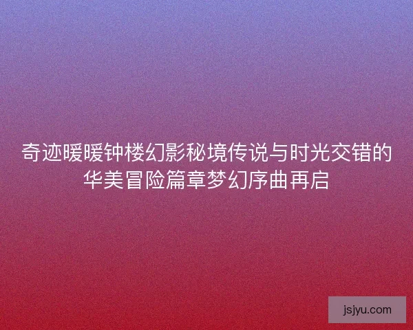 奇迹暖暖钟楼幻影秘境传说与时光交错的华美冒险篇章梦幻序曲再启 奇迹暖暖钟楼幻影秘境传说与时光交错的华美冒险篇章梦幻序曲再启