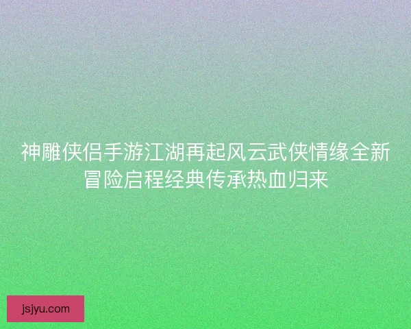 神雕侠侣手游江湖再起风云武侠情缘全新冒险启程经典传承热血归来 神雕侠侣手游江湖再起风云武侠情缘全新冒险启程经典传承热血归来