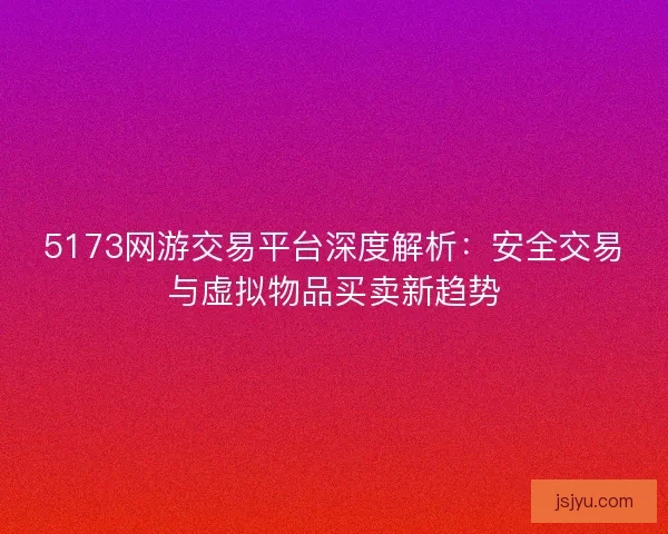 5173网游交易平台深度解析：安全交易与虚拟物品买卖新趋势