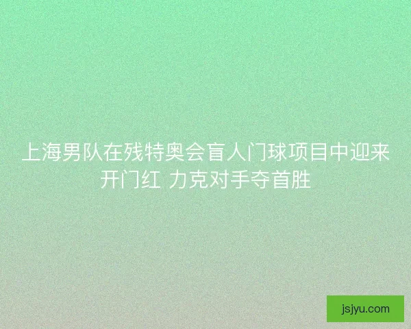 上海男队在残特奥会盲人门球项目中迎来开门红 力克对手夺首胜