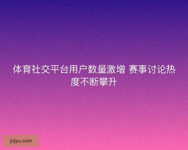 体育社交平台用户数量激增 赛事讨论热度不断攀升