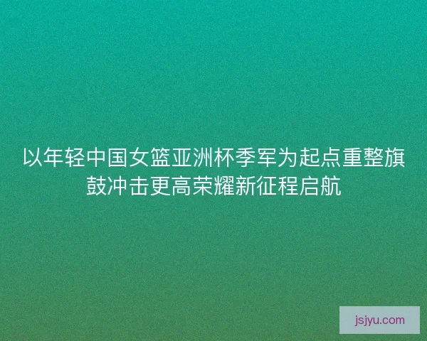 以年轻中国女篮亚洲杯季军为起点重整旗鼓冲击更高荣耀新征程启航 以年轻中国女篮亚洲杯季军为起点重整旗鼓冲击更高荣耀新征程启航
