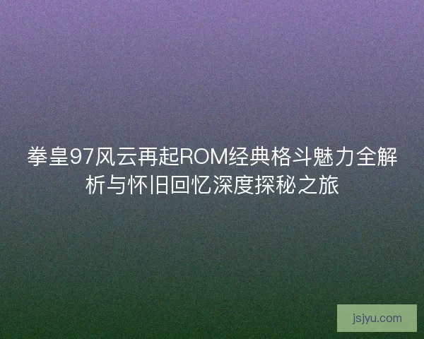 拳皇97风云再起ROM经典格斗魅力全解析与怀旧回忆深度探秘之旅