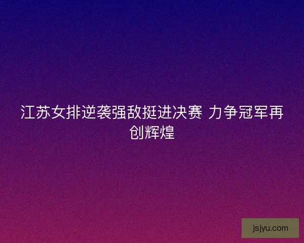 江苏女排逆袭强敌挺进决赛 力争冠军再创辉煌 江苏女排逆袭强敌挺进决赛 力争冠军再创辉煌