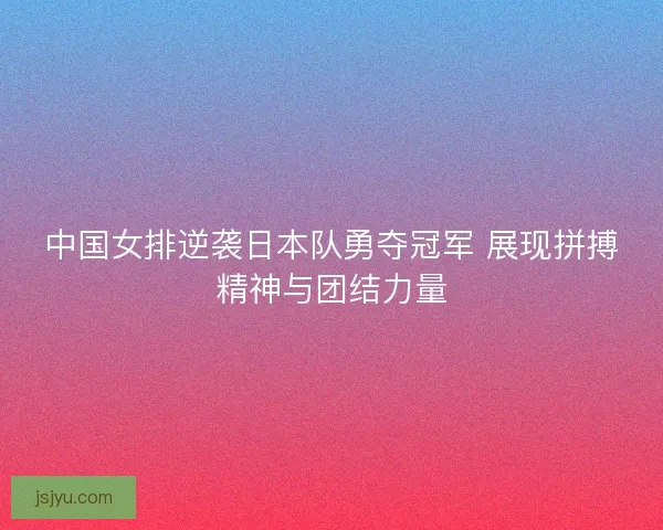 中国女排逆袭日本队勇夺冠军 展现拼搏精神与团结力量 中国女排逆袭日本队勇夺冠军 展现拼搏精神与团结力量