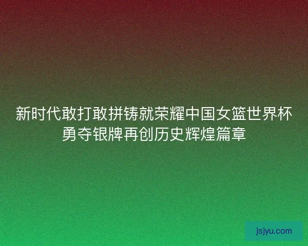 新时代敢打敢拼铸就荣耀中国女篮世界杯勇夺银牌再创历史辉煌篇章 新时代敢打敢拼铸就荣耀中国女篮世界杯勇夺银牌再创历史辉煌篇章