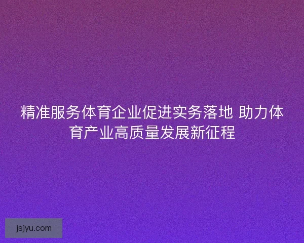 精准服务体育企业促进实务落地 助力体育产业高质量发展新征程 精准服务体育企业促进实务落地 助力体育产业高质量发展新征程