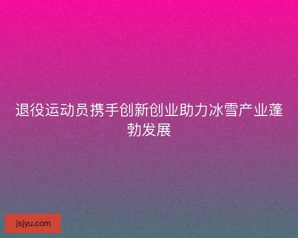 退役运动员携手创新创业助力冰雪产业蓬勃发展 退役运动员携手创新创业助力冰雪产业蓬勃发展