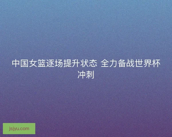 中国女篮逐场提升状态 全力备战世界杯冲刺 中国女篮逐场提升状态 全力备战世界杯冲刺