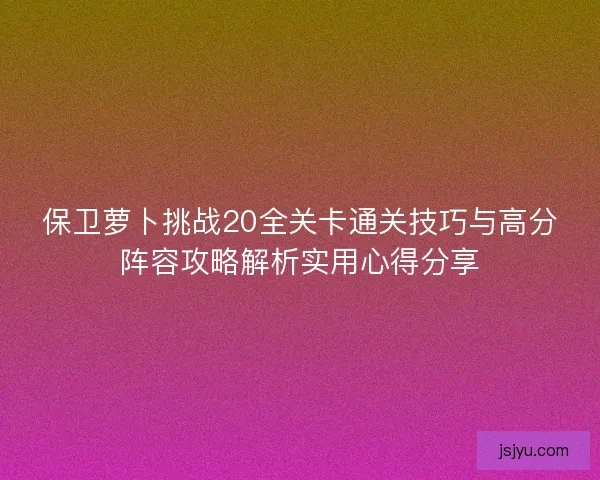 保卫萝卜挑战20全关卡通关技巧与高分阵容攻略解析实用心得分享