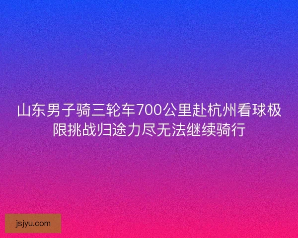 山东男子骑三轮车700公里赴杭州看球极限挑战归途力尽无法继续骑行 山东男子骑三轮车700公里赴杭州看球极限挑战归途力尽无法继续骑行