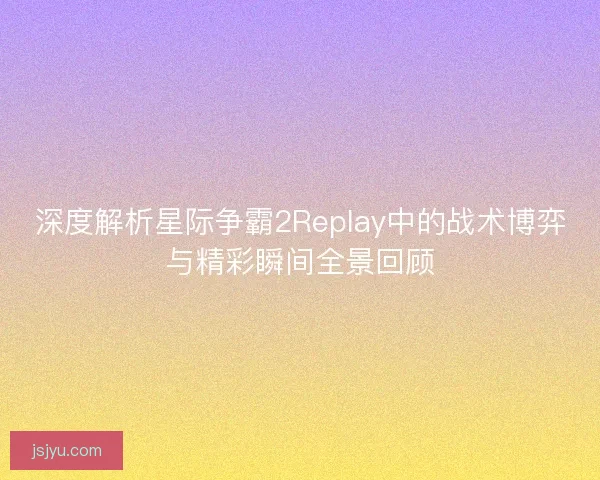 深度解析星际争霸2Replay中的战术博弈与精彩瞬间全景回顾