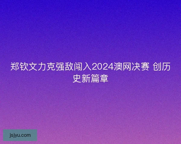 郑钦文力克强敌闯入2024澳网决赛 创历史新篇章