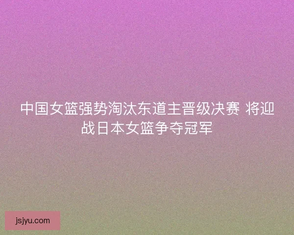 中国女篮强势淘汰东道主晋级决赛 将迎战日本女篮争夺冠军