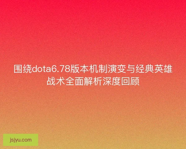 围绕dota6.78版本机制演变与经典英雄战术全面解析深度回顾