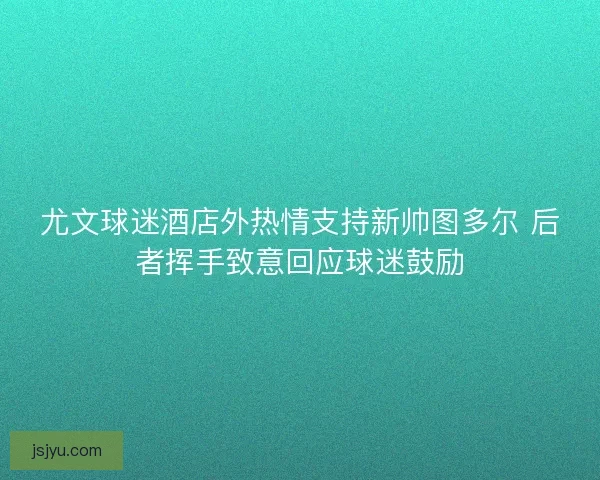 尤文球迷酒店外热情支持新帅图多尔 后者挥手致意回应球迷鼓励