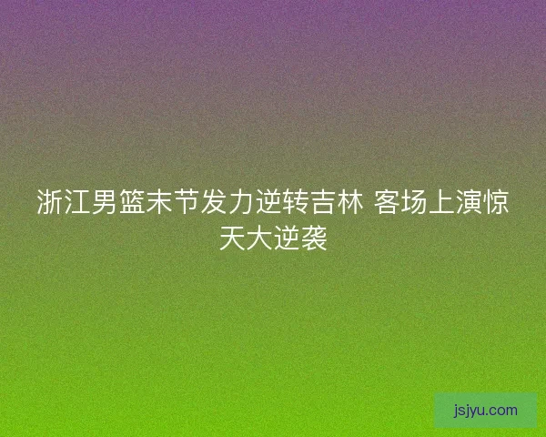 浙江男篮末节发力逆转吉林 客场上演惊天大逆袭