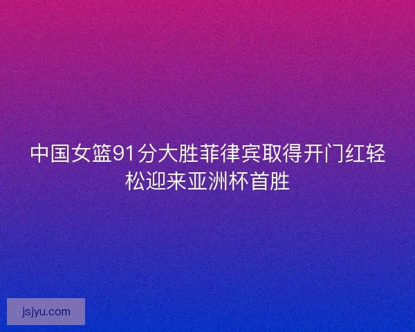 中国女篮91分大胜菲律宾取得开门红轻松迎来亚洲杯首胜