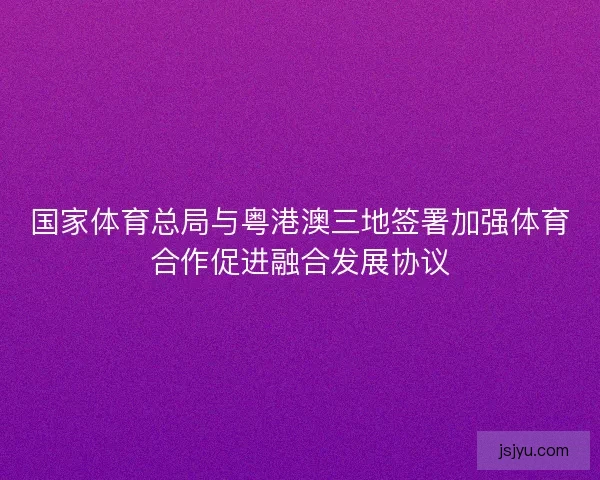 国家体育总局与粤港澳三地签署加强体育合作促进融合发展协议