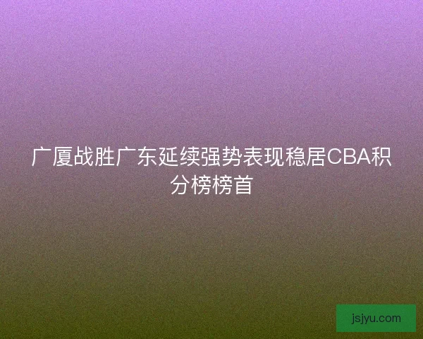 广厦战胜广东延续强势表现稳居CBA积分榜榜首 广厦战胜广东延续强势表现稳居CBA积分榜榜首