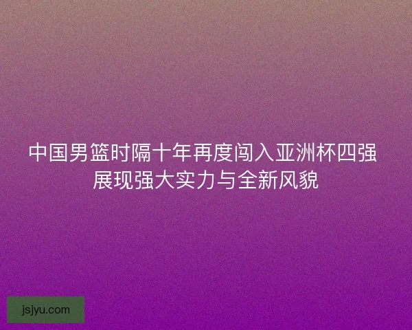 中国男篮时隔十年再度闯入亚洲杯四强 展现强大实力与全新风貌